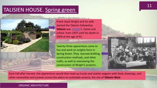 ORGANIC ARCHITECTURE
11
TALISIEN HOUSE. Spring green
Frank Lloyd Wright and his wife
started the Taliesin Fellowship.
Taliesin was Wright's home and
school from 1937 until his death in
1959 at the age of 91.
Twenty-three apprentices came to
live and work on wrights farm in
Spring Green .They learned drafting,
construction methods, and other
crafts, as well as overseeing the
construction of Wright’s projects..
Each Fall after harvest ,the apprentices would then load up trucks and station wagons with food, drawings, and
other necessities and caravan across the plains to scottsdale arizona, the site of Taliesin West
 