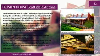 ORGANIC ARCHITECTURE
12
TALISIEN HOUSE Scottsdale Arizona
Taliesin west was built in Frank's formulated style of prairie style.
During the construction of Taliesin West, the house and studio
were merely a series of “sleeping boxes” that were clustered
around a central terrace for Wright and his apprentices
Wright felt very strongly about the connection to the desert.
F.L.W said, “Arizona needs its own architecture”. That is why
he used Surface patterned after such abstraction in the
patterns of rattlesnake, Gila monster, and Chameleon.
The structure's walls are made of local desert rocks, stacked
within wood forms, filled with concrete.
The rich red hue from the redwood timber roof along with the
earthy, sandy hues from the concrete and the stone façade
creates a close natural relationship between the house and
landscape
 