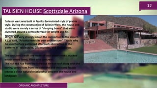 ORGANIC ARCHITECTURE
12
TALISIEN HOUSE Scottsdale Arizona
Taliesin west was built in Frank's formulated style of prairie
style. During the construction of Taliesin West, the house and
studio were merely a series of “sleeping boxes” that were
clustered around a central terrace for Wright and his
apprentices
Wright felt very strongly about the connection to the desert.
F.L.W said, “Arizona needs its own architecture”. That is why
he used Surface patterned after such abstraction in the
patterns of rattlesnake, Gila monster, and Chameleon.
The structure's walls are made of local desert rocks, stacked
within wood forms, filled with concrete.
The rich red hue from the redwood timber roof along with the
earthy, sandy hues from the concrete and the stone façade
creates a close natural relationship between the house and
landscape
 