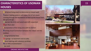 ORGANIC ARCHITECTURE
15
- No formal living area( no distinction or closed wall)
- Radiant heating system( with pipes full of hot steam
running through the foundation to heat up the house from
the ground up)
- Materials like brick and wood were left unpainted
- Open floor plan
- Incorporation of the living area with he kitchen
- A strong visual Connection between the indoor and the
outdoor
- Strong horizontal lines
- No garage no basement and no attic
- Natural lighting with celestory windows
- No or little ornamentation
- Low roofs
CHARACTERISTICS OF USONIAN
HOUSES
 
