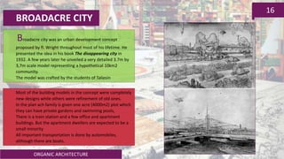 ORGANIC ARCHITECTURE
16
BROADACRE CITY
Broadacre city was an urban development concept
proposed by fl. Wright throughout most of his lifetime. He
presented the idea in his book The disappearing city in
1932. A few years later he unveiled a very detailed 3.7m by
3,7m scale model representing a hypothetical 10km2
community.
The model was crafted by the students of Taliesin
Most of the building models in the concept were completely
new designs while others were refinement of old ones.
In the plan ach family is given one acre (4000m2) plot which
they can have private gardens and swimming pools,
There is a train station and a few office and apartment
buildings. But the apartment dwellers are expected to be a
small minority
All important transportation is done by automobiles,
although there are boats.
 