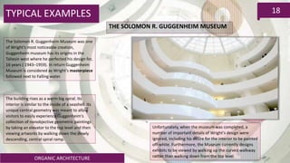 ORGANIC ARCHITECTURE
18TYPICAL EXAMPLES
THE SOLOMON R. GUGGENHEIM MUSEUM
The Solomon R. Guggenheim Museum was one
of Wright’s most noticeable creation,
Guggenheim museum has its origins in the
Taliesin west where he perfected his design for,
16 years ( 1943–1959). In return Guggenheim
Museum is considered as Wright’s masterpiece
followed next to Falling water.
The building rises as a warm big spiral. Its
interior is similar to the inside of a seashell. Its
unique central geometry was meant to allow
visitors to easily experience Guggenheim's
collection of nonobjective geometric paintings
by taking an elevator to the top level and then
viewing artworks by walking down the slowly
descending, central spiral ramp.
Unfortunately, when the museum was completed, a
number of important details of Wright's design were
ignored, including his desire for the interior to be painted
off-white. Furthermore, the Museum currently designs
exhibits to be viewed by walking up the curved walkway
rather than walking down from the top level
 