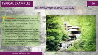 ORGANIC ARCHITECTURE
20TYPICAL EXAMPLES
FALLINGWATER(1936-1938); case study
►Fallingwater, is a house designed by Frank Lloyd
Wright in 1935 in rural southwestern Pennsylvania
► it was built as a weekend home for owners Mr.
Edgar Kaufmann & his family.
► Wright’s admiration for Japanese architecture was
important in his inspiration for this house, Just like
in Japanese architecture, Wright wanted to create
harmony between man and nature.
► The house was meant to compliment its site while
still competing with the drama of the falls and their
endless sounds of crashing water.
 