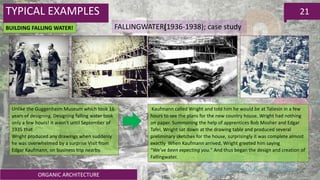 ORGANIC ARCHITECTURE
21
FALLINGWATER(1936-1938); case study
TYPICAL EXAMPLES
BUILDING FALLING WATER!
Unlike the Guggenheim Museum which took 16
years of designing. Designing falling water took
only a few hours! It wasn't until September of
1935 that
Wright produced any drawings when suddenly
he was overwhelmed by a surprise Visit from
Edgar Kaufmann, on business trip nearby.
Kaufmann called Wright and told him he would be at Taliesin in a few
hours to see the plans for the new country house. Wright had nothing
on paper. Summoning the help of apprentices Bob Mosher and Edgar
Tafel, Wright sat down at the drawing table and produced several
preliminary sketches for the house, surprisingly it was complete almost
exactly When Kaufmann arrived, Wright greeted him saying
“We’ve been expecting you." And thus began the design and creation of
Fallingwater.
 