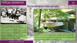 ORGANIC ARCHITECTURE
22TYPICAL EXAMPLES
FALLINGWATER(1936-1938); case study
Wright had recognized the attraction the
waterfall had for his clients, and wanted them "to
live with the waterfall, not just to look at it,. The
Kaufmanns were unprepared for Wright's placing
the house directly above the waterfall, instead of
facing it, but readily accepted the architect's
designs almost without change. Finally the main
house was constructed from 1936-38, followed by
the guest house construction in 1939
The original house contains simple rooms furnished by Wright himself, with
an open living room and compact kitchen on the first floor, and three small
bedrooms located on the second floor. The third floor was the location of the
study and bedroom of Edgar Jr., the Kaufmann’s son.
 