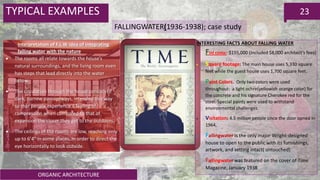ORGANIC ARCHITECTURE
23TYPICAL EXAMPLES
FALLINGWATER(1936-1938); case study
Interpretation of F.L.W idea of integrating
falling water with the nature
 The rooms all relate towards the house’s
natural surroundings, and the living room even
has steps that lead directly into the water
below.
 The circulation through the house consists of
dark, narrow passageways, intended this way
so that people experience a feeling of
compression when compared to that of
expansion the closer they get to the outdoors.
 The ceilings of the rooms are low, reaching only
up to 6’4″ in some places, in order to direct the
eye horizontally to look outside.
INTERESTING FACTS ABOUT FALLING WATER
 Finl costa: $155,000 (Included $8,000 architect’s fees)
 Square footage: The main house uses 5,330 square
feet while the guest house uses 1,700 square feet.
 Paint Colors. Only two colors were used
throughout: a light ochre(yellowish orange color) for
the concrete and his signature Cherokee red for the
steel. Special paints were used to withstand
environmental challenges.
 Visitation: 4.5 million people since the door opned in
1964,
 Fallingwater is the only major Wright-designed
house to open to the public with its furnishings,
artwork, and setting intact( untouched)
 Fallingwater was featured on the cover of Time
Magazine, January 1938
 