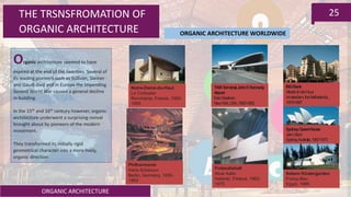 ORGANIC ARCHITECTURE
25THE TRSNSFROMATION OF
ORGANIC ARCHITECTURE
Organic architecture seemed to have
expired at the end of the twenties. Several of
its leading pioneers such as Sullivan, Steiner
and Gaudi died and in Europe the impending
Second World War caused a general decline
in building.
In the 15th and 16th century however, organic
architecture underwent a surprising revival
brought about by pioneers of the modern
movement.
They transformed its initially rigid
geometrical character into a more lively,
organic direction
Notre-Dame-du-Haut
Le Corbusier
Ronchamp, France, 1950-
1955
TWATerminal,JohnF.Kennedy
Airport
EeroSaarinen
NewYork,USA,1956-1962
SydneyOperaHouse
JørnUtzon
Sydney,Australia,1957-1973
Philharmonie
Hans Scharoun
Berlin, Germany, 1956-
1963
Finlandiahall
Alvar Aalto
Helsinki, Finland, 1962-
1975
Sekem Kindergarden
Portus-Bau
Egypt, 1986
INGBank
Alberts&VanHuut
Amsterdam,theNetherlands,
1979-1987
ORGANIC ARCHITECTURE WORLDWIDE
 