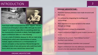 ORGANIC ARCHITECTURE
2
Frank lloyd wright incorporated the term "organic" into his
architectural philosophy in about 1908. Although the word
‘organic’ in common usage refers to something which has
the characteristics of animals or plants, frank lloyd wright’s
organic architecture takes on a new meaning.
It is not a style of imitation, because he did not claim to be
building forms which were representative of nature.
Instead, organic architecture is a reinterpretation of
nature’s principles as they had been filtered through the
intelligent minds of men and women who could then build
forms which are more natural than nature itself.
ORGANIC ARCHITECTURE ;
• Promotes harmony between man-made structure and
the nature
• It is achieved by integrating the buildings and
surroundings.
• Main objective is to cause no harm to the nature
through our design
• Every structure is unique & unrepeatable.
• Organic architecture began its great modern journey in
U.S.A
• Inspired by the proverb “Form follows function” -
Architect Louis Sullivan
• Outward appearances resemble inner purposes“
• Organic architecture not only addresses environmental
concerns but also expresses individuality
INTRODUCTION
 
