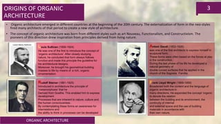 ORGANIC ARCHITECTURE
3ORIGINS OF ORGANIC
ARCHITECTURE
• Organic architecture emerged in different countries at the beginning of the 20th century. The externalization of form in the neo-styles
fired many architects of that period to create a new style of architecture.
• The concept of organic architecture was born from different styles such as art Nouveau, Functionalism, and Constructivism. The
pioneers of this direction drew inspiration from principles derived from living nature.
Antoni Gaudí (1852-1926)
was one of the first architects to express himself in
sculptural form.
These forms were often based on the forces at play
in the construction.
During the last phase of his life he developed a
natural geometry of
double curved surfaces that he applied in the
church of the Sagrada Familia.
Louis Sullivan (1856-1924)
He was one of the first to introduce the concept of
‘organic architecture’. After closely studying
nature, he concluded that form always follows
function and made this principle the guideline for
his architectural designs.
Moreover, he brought his geometrical building
masses to life by means of a rich, organic
ornamentation
Rudolf Steiner (1861-1925)
Introduced in architecture the principle of
‘metamorphosis’ that he
Derived from Goethe. This enabled him to express
development
Processes that are inherent to nature, culture and
the human consciousness.
By contemplating these forms an awareness for
interrelations and
the ability to think in processes can be developed
Frank Lloyd Wright (1869-1959)
Broadened both the content and the language of
organic architecture in
many directions. He expanded the concept ‘organic’
to denote the relation
between the building and its environment, the
continuity of internal
and external space and the use of building
materials in accordance with
their own nature.
 