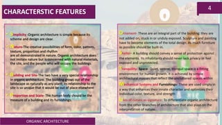 ORGANIC ARCHITECTURE
4
CHARACTERSTIC FEATURES
• Simplicity -Organic architecture is simple because its
scheme and design are clear.
• Nature-The creative possibilities of form, color, pattern,
texture, proportion and rhythm
are all demonstrated in nature. Organic architecture does
not imitate nature but is concerned with natural materials,
the site, and the people who will occupy the buildings.
• Building and Site-The two have a very special relationship
in organic architecture. The building grows out of the
landscape as naturally as any plant; its relationship to the
site is so unique that it would be out of place elsewhere.
• Proportion and Scale- The human body should be the
measure of a building and its furnishings.
Ornament- These are an integral part of the building: they are
not added on, stuck in or unduly exposed. Sculpture and painting
have to become elements of the total design. As much furniture
as possible should be built-in.
Shelter- A building should convey a sense of protection against
the elements. Its inhabitants should never lack privacy or feel
exposed and unprotected.
Tranquility- Space- Quiet, serene, tranquil space is a fitting
environment for human growth. It is achieved by simple
architectural masses that reflect the uncluttered spaces within.
Mechanical Systems and Furnishings- These are used simply in
a way that enhances their innate character and optimizes their
individual color, texture, and strength
Uses of curves as signature: To differentiate organic architecture
from the other branches of architecture that also plays on the
interpretation of nature.
 