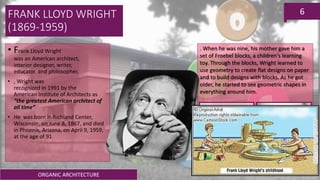 ORGANIC ARCHITECTURE
6FRANK LLOYD WRIGHT
(1869-1959)
• Frank Lloyd Wright
was an American architect,
interior designer, writer,
educator, and philosopher.
• , Wright was
recognized in 1991 by the
American Institute of Architects as
“the greatest American architect of
all time”
• He was born in Richland Center,
Wisconsin, on June 8, 1867, and died
in Phoenix, Arizona, on April 9, 1959,
at the age of 91
. When he was nine, his mother gave him a
set of Froebel blocks, a children's learning
toy. Through the blocks, Wright learned to
use geometry to create flat designs on paper
and to build designs with blocks. As he got
older, he started to see geometric shapes in
everything around him.
 