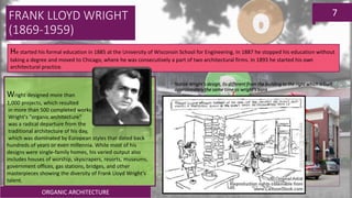 ORGANIC ARCHITECTURE
7
He started his formal education in 1885 at the University of Wisconsin School for Engineering. In 1887 he stopped his education without
taking a degree and moved to Chicago, where he was consecutively a part of two architectural firms. In 1893 he started his own
architectural practice.
Wright designed more than
1,000 projects, which resulted
in more than 500 completed works.
Wright's "organic architecture“
was a radical departure from the
traditional architecture of his day,
which was dominated by European styles that dated back
hundreds of years or even millennia. While most of his
designs were single-family homes, his varied output also
includes houses of worship, skyscrapers, resorts, museums,
government offices, gas stations, bridges, and other
masterpieces showing the diversity of Frank Lloyd Wright's
talent.
Notice Wright’s design, its different from the building to the right which is built
approximately the same time as wright’s bank
FRANK LLOYD WRIGHT
(1869-1959)
 