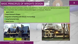 ORGANIC ARCHITECTURE
8BASIC PRINCIPLES OF WRIGHTS DESIGN
Besides the common principles used by many Architects, Wright had his own signature principles that made
him unique from other architects who practice organic architecture. These are :
-Organic Colors
-Simple Geometric Shapes
-Integration of Building with Natural Surroundings
-Strong Horizontal Lines
-Hidden Entries
 