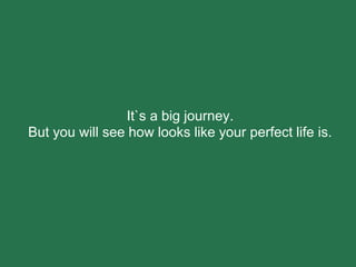 It`s a big journey.
But you will see how looks like your perfect life is.
 