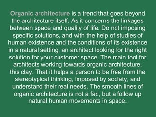 Organic architecture is a trend that goes beyond
the architecture itself. As it concerns the linkages
between space and quality of life. Do not imposing
specific solutions, and with the help of studies of
human existence and the conditions of its existence
in a natural setting, an architect looking for the right
solution for your customer space. The main tool for
architects working towards organic architecture,
this clay. That it helps a person to be free from the
stereotypical thinking, imposed by society, and
understand their real needs. The smooth lines of
organic architecture is not a fad, but a follow up
natural human movements in space.
 