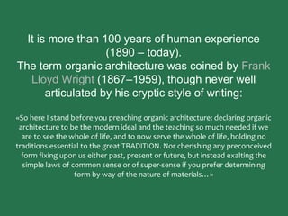 It is more than 100 years of human experience
(1890 – today).
The term organic architecture was coined by Frank
Lloyd Wright (1867–1959), though never well
articulated by his cryptic style of writing:
«So here I stand before you preaching organic architecture: declaring organic
architecture to be the modern ideal and the teaching so much needed if we
are to see the whole of life, and to now serve the whole of life, holding no
traditions essential to the great TRADITION. Nor cherishing any preconceived
form fixing upon us either past, present or future, but instead exalting the
simple laws of common sense or of super-sense if you prefer determining
form by way of the nature of materials…»
 