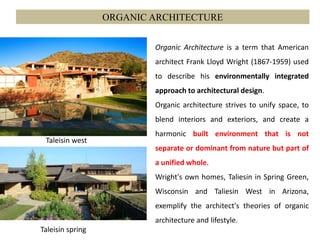 ORGANIC ARCHITECTURE
Organic Architecture is a term that American
architect Frank Lloyd Wright (1867-1959) used
to describe his environmentally integrated
approach to architectural design.
Organic architecture strives to unify space, to
blend interiors and exteriors, and create a
harmonic built environment that is not
separate or dominant from nature but part of
a unified whole.
Wright's own homes, Taliesin in Spring Green,
Wisconsin and Taliesin West in Arizona,
exemplify the architect's theories of organic
architecture and lifestyle.
Taleisin west
Taleisin spring
 