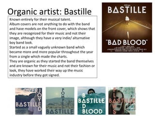 Organic artist: Bastille
Known entirely for their musical talent.
Album covers are not anything to do with the band
and ha...