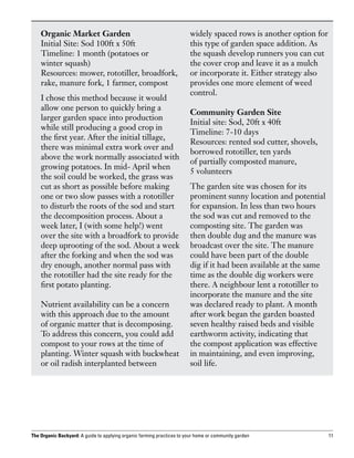 Organic Market Garden                                               widely spaced rows is another option for
    Initial Site: Sod 100ft x 50ft                                      this type of garden space addition. As
    Timeline: 1 month (potatoes or                                      the squash develop runners you can cut
    winter squash)                                                      the cover crop and leave it as a mulch
    Resources: mower, rototiller, broadfork,                            or incorporate it. Either strategy also
    rake, manure fork, 1 farmer, compost                                provides one more element of weed
                                                                        control.
    I chose this method because it would
    allow one person to quickly bring a
                                                                        Community Garden Site
    larger garden space into production
                                                                        Initial site: Sod, 20ft x 40ft
    while still producing a good crop in
                                                                        Timeline: 7-10 days
    the first year. After the initial tillage,
                                                                        Resources: rented sod cutter, shovels,
    there was minimal extra work over and
                                                                        borrowed rototiller, ten yards
    above the work normally associated with
                                                                        of partially composted manure,
    growing potatoes. In mid- April when
                                                                        5 volunteers
    the soil could be worked, the grass was
    cut as short as possible before making                              The garden site was chosen for its
    one or two slow passes with a rototiller                            prominent sunny location and potential
    to disturb the roots of the sod and start                           for expansion. In less than two hours
    the decomposition process. About a                                  the sod was cut and removed to the
    week later, I (with some help!) went                                composting site. The garden was
    over the site with a broadfork to provide                           then double dug and the manure was
    deep uprooting of the sod. About a week                             broadcast over the site. The manure
    after the forking and when the sod was                              could have been part of the double
    dry enough, another normal pass with                                dig if it had been available at the same
    the rototiller had the site ready for the                           time as the double dig workers were
    first potato planting.                                              there. A neighbour lent a rototiller to
                                                                        incorporate the manure and the site
    Nutrient availability can be a concern                              was declared ready to plant. A month
    with this approach due to the amount                                after work began the garden boasted
    of organic matter that is decomposing.                              seven healthy raised beds and visible
    To address this concern, you could add                              earthworm activity, indicating that
    compost to your rows at the time of                                 the compost application was effective
    planting. Winter squash with buckwheat                              in maintaining, and even improving,
    or oil radish interplanted between                                  soil life.




The Organic Backyard: A guide to applying organic farming practices to your home or community garden               11
 