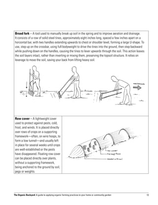 Broad fork – A tool used to manually break up soil in the spring and to improve aeration and drainage.
 It consists of a row of solid steel tines, approximately eight inches long, spaced a few inches apart on a
 horizontal bar, with two handles extending upwards to chest or shoulder level, forming a large U-shape. To
 use, step up on the crossbar, using full bodyweight to drive the tines into the ground, then step backward
 while pushing down on the handles, causing the tines to lever upwards through the soil. This action leaves
 the soil layers intact, rather than inverting or mixing them, preserving the topsoil structure. It relies on
 leverage to move the soil, saving your back from lifting heavy soil.




 Row cover – A lightweight cover
 used to protect against pests, cold,
 frost, and winds. It is placed directly
 over rows of crops on a supporting
 framework—often, on wire hoops, to
 form a low tunnel—and usually left
 in place for several weeks until crops
 are well-established or the pests
 have disappeared. Floating row cover
 can be placed directly over plants,
 without a supporting framework,
 being anchored to the ground by soil,
 pegs or weights.




The Organic Backyard: A guide to applying organic farming practices to your home or community garden            13
 