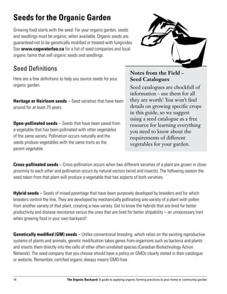 Seeds for the Organic Garden
Growing food starts with the seed. For your organic garden, seeds
and seedlings must be organic, when available. Organic seeds are
guaranteed not to be genetically modified or treated with fungicides.
See www.cogwaterloo.ca for a list of seed companies and local
organic farms that sell organic seeds and seedlings.

Seed Definitions
                                                                           Notes from the Field -
Here are a few definitions to help you source seeds for your               Seed Catalogues
organic garden.                                                            Seed catalogues are chockfull of
                                                                           information - use them for all
Heritage or Heirloom seeds – Seed varieties that have been                 they are worth! You won’t find
around for at least 75 years.                                              details on growing specific crops
                                                                           in this guide, so we suggest
                                                                           using a seed catalogue as a free
Open-pollinated seeds – Seeds that have been saved from                    resource for learning everything
a vegetable that has been pollinated with other vegetables                 you need to know about the
of the same variety. Pollination occurs naturally and the                  requirements of different
seeds produce vegetables with the same traits as the                       vegetables for your garden.
parent vegetable.


Cross-pollinated seeds – Cross-pollination occurs when two different varieties of a plant are grown in close
proximity to each other and pollination occurs by natural vectors (wind and insects). The following season the
seed taken from that plant will produce a vegetable that has aspects of both varieties.


Hybrid seeds – Seeds of mixed parentage that have been purposely developed by breeders and for which
breeders control the line. They are developed by mechanically pollinating one variety of a plant with pollen
from another variety of that plant, creating a new variety. Get to know the hybrids that are bred for better
productivity and disease resistance versus the ones that are bred for better shipability – an unnecessary trait
when growing food in your own backyard!


Genetically modified (GM) seeds – Unlike conventional breeding, which relies on the existing reproductive
systems of plants and animals, genetic modification takes genes from organisms such as bacteria and plants
and inserts them directly into the cells of other often unrelated species (Canadian Biotechnology Action
Network). The seed company that you choose should have a policy on GMOs clearly stated in their catalogue
or website. Remember, certified organic always means GMO-free.



14                             The Organic Backyard: A guide to applying organic farming practices to your home or community garden
 