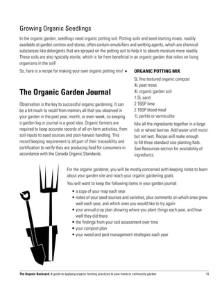Growing Organic Seedlings
In the organic garden, seedlings need organic potting soil. Potting soils and seed starting mixes, readily
available at garden centres and stores, often contain emulsifiers and wetting agents, which are chemical
substances like detergents that are sprayed on the potting soil to help it to absorb moisture more readily.
These soils are also typically sterile, which is far from beneficial in an organic garden that relies on living
organisms in the soil!
So, here is a recipe for making your own organic potting mix!                     ORGANIC POTTING MIX
                                                                                   5L fine textured organic compost
                                                                                   4L peat moss
The Organic Garden Journal                                                         4L organic garden soil
                                                                                   1.5L sand
Observation is the key to successful organic gardening. It can                     2 TBSP lime
be a bit much to recall from memory all that you observed in                       2 TBSP blood meal
your garden in the past year, month, or even week, so keeping                      1L perlite or vermiculite
a garden log or journal is a good idea. Organic farmers are                        Mix all the ingredients together in a large
required to keep accurate records of all on-farm activities, from                  tub or wheel barrow. Add water until moist
soil inputs to seed sources and post-harvest handling. This                        but not wet. Recipe will make enough
record keeping requirement is all part of their traceability and                   to fill three standard size planting flats.
certification to verify they are producing food for consumers in                   See Resources section for availability of
accordance with the Canada Organic Standards.                                      ingredients.


                                  For the organic gardener, you will be mostly concerned with keeping notes to learn
                                  about your garden site and reach your organic gardening goals.
                                  You will want to keep the following items in your garden journal:
                                  	 •  copy of your map each year
                                      a
                                  	 •  otes of your seed sources and varieties, plus comments on which ones grew
                                      n
                                      well each year, and which ones you would like to try again
                                  	 •  our annual crop plan showing where you plant things each year, and how
                                      y
                                      well they did there
                                  	 •  he findings from your soil assessment over time
                                      t
                                  	 •  our compost plan
                                      y
                                  	 •  our weed and pest management strategies each year
                                      y




The Organic Backyard: A guide to applying organic farming practices to your home or community garden                         15
 