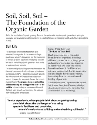 Soil, Soil, Soil – 	
The Foundation of the
Organic Garden
Soil is the foundation of organic growing. As such, the next crucial step in organic gardening is getting to
know your soil so you can work to maintain it in a state of steady or increasing health, with future generations
in mind.


Soil Life
                                                               Notes from the Field – 		
The biological component of soil often goes                    The Life in Your Soil
unnoticed in the garden. It can be easy to forget              Healthy organic soil is populated
about what we don’t always see, but the importance             by millions of organisms including
of millions of active organisms functioning beneath            different types of bacteria, fungi, yeast
our feet is something organic gardeners must strive            and earthworms. In just one teaspoon
to understand and promote.                                     of healthy soil live over one billion
The dominant agricultural system has focused on the            bacteria and over 1.2 million other
chemical component of soil – nitrogen, phosphorus              micro-organisms. All this life aerates the
and potassium (NPK) – so gardeners usually go with             soil and breaks down organic matter,
the flow and think NPK needs to be added each                  improving the structure and overall
season. However, for an organic farmer, the focus is           fertility of your soil.
much different. The organic focus is on building               - Richard Stehouwer, Department of Crop and
and maintaining the biology of the soil – or the               Soil Science, Penn State University’s College
soil life. It is the biological component of the soil          of Agricultural Sciences, The Life in Your Soil:
that aids plant growth and minimizes the pressure              An Introduction to Soil Microbiology.
from weeds, pests and disease.


     “In our experience, when people think about organic growing,
     	    they think about the challenges of not using
     	    synthetic fertilizers and pesticides,
     		        when it’s really about building and maintaining soil health.”
     			         – organic vegetable farmer

16                             The Organic Backyard: A guide to applying organic farming practices to your home or community garden
 