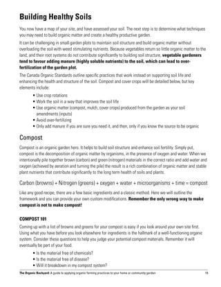 Building Healthy Soils
You now have a map of your site, and have assessed your soil. The next step is to determine what techniques
you may need to build organic matter and create a healthy productive garden.
It can be challenging in small garden plots to maintain soil structure and build organic matter without
overloading the soil with weed stimulating nutrients. Because vegetables return so little organic matter to the
land, and their root systems do not contribute significantly to building soil structure, vegetable gardeners
tend to favour adding manure (highly soluble nutrients) to the soil, which can lead to over-
fertilization of the garden plot.
The Canada Organic Standards outline specific practices that work instead on supporting soil life and
enhancing the health and structure of the soil. Compost and cover crops will be detailed below, but key
elements include:
	        • Use crop rotations
	        • Work the soil in a way that improves the soil life
	        •  se organic matter (compost, mulch, cover crops) produced from the garden as your soil
           U
           amendments (inputs)
	        • Avoid over-fertilizing
	        • Only add manure if you are sure you need it, and then, only if you know the source to be organic

Compost
Compost is an organic garden hero. It helps to build soil structure and enhance soil fertility. Simply put,
compost is the decomposition of organic matter by organisms, in the presence of oxygen and water. When we
intentionally pile together brown (carbon) and green (nitrogen) materials in the correct ratio and add water and
oxygen (achieved by aeration and turning the pile) the result is a rich combination of organic matter and stable
plant nutrients that contribute significantly to the long term health of soils and plants.

Carbon (browns) + Nitrogen (greens) + oxygen + water + microorganisms + time = compost
Like any good recipe, there are a few basic ingredients and a classic method. Here we will outline the
framework and you can provide your own custom modifications. Remember the only wrong way to make
compost is not to make compost!

Compost 101
Coming up with a list of browns and greens for your compost is easy if you look around your own site first.
Using what you have before you look elsewhere for ingredients is the hallmark of a well-functioning organic
system. Consider these questions to help you judge your potential compost materials. Remember it will
eventually be part of your food.
	        • Is the material free of chemicals?
	        • Is the material free of disease?
	        • Will it breakdown in my compost system?
The Organic Backyard: A guide to applying organic farming practices to your home or community garden          19
 