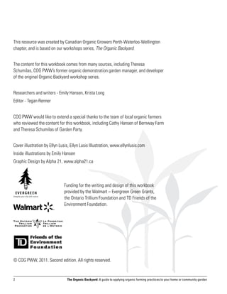This resource was created by Canadian Organic Growers Perth-Waterloo-Wellington
chapter, and is based on our workshops series, The Organic Backyard.


The content for this workbook comes from many sources, including Theresa
Schumilas, COG PWW’s former organic demonstration garden manager, and developer
of the original Organic Backyard workshop series.


Researchers and writers - Emily Hansen, Krista Long
Editor - Tegan Renner


COG PWW would like to extend a special thanks to the team of local organic farmers
who reviewed the content for this workbook, including Cathy Hansen of Bernway Farm
and Theresa Schumilas of Garden Party.


Cover illustration by Ellyn Lusis, Ellyn Lusis Illustration, www.ellynlusis.com
Inside illustrations by Emily Hansen
Graphic Design by Alpha 21, www.alpha21.ca



                              Funding for the writing and design of this workbook
                              provided by the Walmart – Evergreen Green Grants,
                              the Ontario Trillium Foundation and TD Friends of the
                              Environment Foundation.




© COG PWW, 2011. Second edition. All rights reserved.


2                               The Organic Backyard: A guide to applying organic farming practices to your home or community garden
 