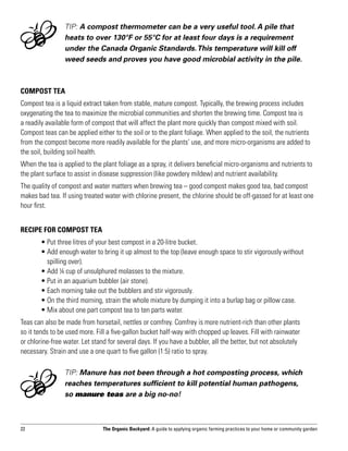 TIP: A compost thermometer can be a very useful tool. A pile that
                 heats to over 130°F or 55°C for at least four days is a requirement
                 under the Canada Organic Standards. This temperature will kill off
                 weed seeds and proves you have good microbial activity in the pile.



Compost Tea
Compost tea is a liquid extract taken from stable, mature compost. Typically, the brewing process includes
oxygenating the tea to maximize the microbial communities and shorten the brewing time. Compost tea is
a readily available form of compost that will affect the plant more quickly than compost mixed with soil.
Compost teas can be applied either to the soil or to the plant foliage. When applied to the soil, the nutrients
from the compost become more readily available for the plants’ use, and more micro-organisms are added to
the soil, building soil health.
When the tea is applied to the plant foliage as a spray, it delivers beneficial micro-organisms and nutrients to
the plant surface to assist in disease suppression (like powdery mildew) and nutrient availability.
The quality of compost and water matters when brewing tea – good compost makes good tea, bad compost
makes bad tea. If using treated water with chlorine present, the chlorine should be off-gassed for at least one
hour first.


RECIPE FOR COMPOST TEA
	      • Put three litres of your best compost in a 20-litre bucket.
	      •  dd enough water to bring it up almost to the top (leave enough space to stir vigorously without
         A
         spilling over).
	      • Add ¼ cup of unsulphured molasses to the mixture.
	      • Put in an aquarium bubbler (air stone).
	      • Each morning take out the bubblers and stir vigorously.
	      • On the third morning, strain the whole mixture by dumping it into a burlap bag or pillow case.
	      • Mix about one part compost tea to ten parts water.
Teas can also be made from horsetail, nettles or comfrey. Comfrey is more nutrient-rich than other plants
so it tends to be used more. Fill a five-gallon bucket half-way with chopped up leaves. Fill with rainwater
or chlorine-free water. Let stand for several days. If you have a bubbler, all the better, but not absolutely
necessary. Strain and use a one quart to five gallon (1:5) ratio to spray.

                 TIP: Manure has not been through a hot composting process, which
                 reaches temperatures sufficient to kill potential human pathogens,
                 so manure teas are a big no-no!



22                              The Organic Backyard: A guide to applying organic farming practices to your home or community garden
 