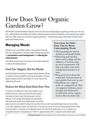 How Does Your Organic
Garden Grow?
With holistic and preventative measures of course! You have already begun by getting to know your site and
soil, understanding and building soil health, selecting organic seeds and seedlings, and preparing your garden
with care. Now comes the fun part of organic gardening – incorporating organic techniques to keep weeds,
pests and disease at bay.
                                                                            Notes from the Field – 	
Managing Weeds                                                              Some Tips for Better
                                                                            Understanding Weeds
Weeds are an unavoidable reality in any garden! However,
                                                                            •  eed populations tend to
                                                                              W
how you manage them is the key. Organic gardening focuses
                                                                              decline as soil health builds.
on preventative weed management and reducing the
                                                                            •  bserving and learning
                                                                              O
weed pressure.
                                                                              about weed ecology and the
The following practices can be used in the organic backyard                   influence of various crops
to reduce the weed pressure:                                                  on weed communities will
                                                                              help you refine your weed
Feed Your Veggies, Not the Weeds                                              management practice over
                                                                              time.
Avoid broadcast spreading of compost before planting. Doing
                                                                            •  eep good notes about the
                                                                              K
so makes nutrients available to fast growing weeds. Instead,
                                                                              weeds and weed pressures in
apply compost near the rows where it is more likely to be
                                                                              your garden from year to year.
captured by the crop.
                                                                            •  andelions are a sign of
                                                                              D
                                                                              acidic or compacted soil. Red
Reduce the Weed Seed Bank Over Time                                           root pigweed indicates excess
To prevent the addition of even more weeds in your                            nitrogen and bindweed is
garden next year, make sure that this year’s weed                             an indication of low organic
crop does not go to seed. Solarizing your soil can                            matter often in sandy soils.
help get rid of a large accumulation of weed seeds
that have built up over time. Black plastic mulch laid
down over the soil and left to draw the heat from the sun will cook weed seeds close to the surface.
It can also negatively impact soil organisms in the top two inches of soil, but these rapidly bounce back
once the plastic is removed. Uncomposted manure can be full of weed seeds, so try to always use
composted manure! A temperature of 130°F or approximately 55°C is required to kill weed seeds.
24                             The Organic Backyard: A guide to applying organic farming practices to your home or community garden
 
