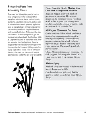 Preventing Pests from                                             Notes from the Field – Making Your
Accessing Plants                                                  Own Pest Management Products
Row cover is a light weight material used to                      Bugs can happen even with the best
keep caterpillars, moths, beetles and flies                       preventative measures. Homemade
away from vulnerable plants, such as squash,                      sprays can be beneficial before resorting
pumpkins, cucumbers and gourds, as they grow                      to allowable organic pest management
to maturity. Row cover is generally applied as                    products. After all, organic principles state
soon as transplants are in the ground and they                    to use what is on your site first!
can remain covered until the plant blossoms                       All-Purpose Homemade Pest Spray
and requires fertilization. At this point the plant
can sustain a bit more pest pressure, yet the
                                                                  Garlic contains allilcin which confounds
pressure is greatly reduced. Crucifers (see Table
                                                                  insects; hot peppers contain capsaicin
5, Crop famlilies) also do well under cover. They
                                                                  which gives anything a chemical burn;
are protected from flea beetles in the early
                                                                  onions contain sulfur, which helps to
stages and avoid infestation of cabbage worms
                                                                  suppress fungal disease; and many pests
by preventing the European Cabbage moth from
                                                                  avoid tomatoes. The result? A truly all-
laying eggs in their heads. They do not flower
                                                                  purpose spray!
therefore the cover can stay on until harvest.                    Chop: 2 lbs ripe tomatoes, 1 lg onion, 1 lb
See Resources section for row cover availability.                 chili peppers, 2 cloves garlic. Blend. Add
                                                                  1 cup vinegar and ½ tsp pepper. Strain.
                                                                  Spray.
                                                                  Rhubarb Spray
                                                                  Rhubarb spray can be used to help control
                                                                  fungal disease and aphids.
                                                                  Cut rhubarb leaves (6 leaves). Boil in 3
                                                                  quarts of water. Steep for an hour. Strain.
                                                                  Spray.




The Organic Backyard: A guide to applying organic farming practices to your home or community garden              29
 