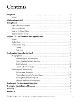 Contents
Background  . . . . . . . . . . . . . . . . . . . . . . . . . . . . . . . . . . . . . . . . . . . . . . . . . . . . . . . . . . . . . . . . . . . . . . . . . .  5
	          Purpose  . . . . . . . . . . . . . . . . . . . . . . . . . . . . . . . . . . . . . . . . . . . . . . . . . . . . . . . . . . . . . . . . . . . . . . . . 5
Why Grow Organically? . . . . . . . . . . . . . . . . . . . . . . . . . . . . . . . . . . . . . . . . . . . . . . . . . . . . . . . . . . . . . . . .  6
Getting Started . . . . . . . . . . . . . . . . . . . . . . . . . . . . . . . . . . . . . . . . . . . . . . . . . . . . . . . . . . . . . . . . . . . . . . . .  8
	          Get to Know Your Garden Site  . . . . . . . . . . . . . . . . . . . . . . . . . . . . . . . . . . . . . . . . . . . . . . . . . . . . . .  8
	          The Organic Tool Shed  . . . . . . . . . . . . . . . . . . . . . . . . . . . . . . . . . . . . . . . . . . . . . . . . . . . . . . . . . . .  12
	          Seeds for the Organic Garden  . . . . . . . . . . . . . . . . . . . . . . . . . . . . . . . . . . . . . . . . . . . . . . . . . . . . . . 14
	          The Organic Garden Journal  . . . . . . . . . . . . . . . . . . . . . . . . . . . . . . . . . . . . . . . . . . . . . . . . . . . . . . .  15
Soil, Soil, Soil – The Foundation of the Organic Garden . . . . . . . . . . . . . . . . . . . . . . . . . . . . . . . . . . .  16
	          Soil Life  . . . . . . . . . . . . . . . . . . . . . . . . . . . . . . . . . . . . . . . . . . . . . . . . . . . . . . . . . . . . . . . . . . . . . . .  16
	          The Soil Audit  . . . . . . . . . . . . . . . . . . . . . . . . . . . . . . . . . . . . . . . . . . . . . . . . . . . . . . . . . . . . . . . . . .  17
	          Building Healthy Soils  . . . . . . . . . . . . . . . . . . . . . . . . . . . . . . . . . . . . . . . . . . . . . . . . . . . . . . . . . . . .  19
		Compost  . . . . . . . . . . . . . . . . . . . . . . . . . . . . . . . . . . . . . . . . . . . . . . . . . . . . . . . . . . . . . . . .  19
		                     Cover Crops  . . . . . . . . . . . . . . . . . . . . . . . . . . . . . . . . . . . . . . . . . . . . . . . . . . . . . . . . . . . . . .  23
How Does Your Organic Garden Grow?  . . . . . . . . . . . . . . . . . . . . . . . . . . . . . . . . . . . . . . . . . . . . . . . . .  24
	          Managing Weeds  . . . . . . . . . . . . . . . . . . . . . . . . . . . . . . . . . . . . . . . . . . . . . . . . . . . . . . . . . . . . . . .  24
		                     Feed Your Veggies, Not Your Weeds  . . . . . . . . . . . . . . . . . . . . . . . . . . . . . . . . . . . . . . . . . .  24
		                     Reduce the Weed Seed Bank Over Time  . . . . . . . . . . . . . . . . . . . . . . . . . . . . . . . . . . . . . . .  24
		                     Mulching Matters  . . . . . . . . . . . . . . . . . . . . . . . . . . . . . . . . . . . . . . . . . . . . . . . . . . . . . . . . .  25
		                     Cultivate with Care and Purpose  . . . . . . . . . . . . . . . . . . . . . . . . . . . . . . . . . . . . . . . . . . . . .  25
	          Keeping Bugs and Disease at Bay . . . . . . . . . . . . . . . . . . . . . . . . . . . . . . . . . . . . . . . . . . . . . . . . . . .  27
		                     Monitoring and Observation  . . . . . . . . . . . . . . . . . . . . . . . . . . . . . . . . . . . . . . . . . . . . . . . . .  27
		                     Reducing Opportunities for Pests and Disease  . . . . . . . . . . . . . . . . . . . . . . . . . . . . . . . . . .  27
		                     Removing Pests Before They Spread  . . . . . . . . . . . . . . . . . . . . . . . . . . . . . . . . . . . . . . . . . .  28
		                     Preventing Pests from Accessing Plants  . . . . . . . . . . . . . . . . . . . . . . . . . . . . . . . . . . . . . . . .  29
Crop Rotation: The Secret Organic Ingredient! . . . . . . . . . . . . . . . . . . . . . . . . . . . . . . . . . . . . . . . . . . .  30
Growing the Organic Backyard Movement  . . . . . . . . . . . . . . . . . . . . . . . . . . . . . . . . . . . . . . . . . . . . . .  33
Resources  . . . . . . . . . . . . . . . . . . . . . . . . . . . . . . . . . . . . . . . . . . . . . . . . . . . . . . . . . . . . . . . . . . . . . . . . . .  34
Appendix A  . . . . . . . . . . . . . . . . . . . . . . . . . . . . . . . . . . . . . . . . . . . . . . . . . . . . . . . . . . . . . . . . . . . . . . . . .  35

The Organic Backyard: A guide to applying organic farming practices to your home or community garden                                                                      3
 