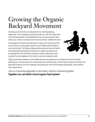 Growing the Organic
Backyard Movement
Growing your own food is an educational, fun and empowering
experience. Your homegrown harvest provides you with the purest form
of local food possible, the knowledge that you are reducing your food
miles, plus a chance to build community around fresh, wholesome food.
Using organic principles and techniques to grow your food means that
you can have an even greater impact on your health and the health of
your environment. The Organic Backyard demonstrates how the holistic
and preventative principles and practices of organic agriculture can
be adopted from the formalized standards and farm operations they
originate from and applied on the home or community garden scale.
Organic growing’s emphasis on soil health presents the opportunity to produce food more naturally,
allowing you to move away from a food system that relies heavily on fossil fuels to produce fertilizers and
pesticides towards one that integrates food production with environmental stewardship, and considers
future generations.
Join us in growing organically in your home, school or community garden.
Together we can build a local organic food system!




The Organic Backyard: A guide to applying organic farming practices to your home or community garden          33
 