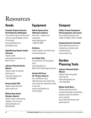 Resources
Seeds                                   Equipment                                       Compost
Canadian Organic Growers                Dubois Agrinovation                             Cathy’s Crawly Composters
Perth-Waterloo-Wellington               (Waterford, Ontario)                            Vermicomposters and worms
Lists Ontario organic seed sources      Row cover, irrigation and                       www.cathyscomposters.com
and has a downloadable version          composters                                      1-888-775-9495 or 905-775-9495
of this guide                           www.duboisag.com
www.cogwaterloo.ca/                     1-800-815-9929                                  Compost Council of Canada
growOrganic.php                                                                         Some additional pointers on
                                        Earthway                                        composting, including some
High Mowing Organic Seeds               Garden seeders and wheel hoes                   troubleshooting
(Vermont)                               www.earthway.com                                www.compost.org
Organic seeds
www.highmowingseeds.com                 Lee Valley Tools
802-472-6174                            An assortment of small garden                   Garden 		
                                        tools
Johnny’s Selected Seeds                 www.leevalley.com
                                                                                        Planning Tools
(Maine)                                 905-319-9110 (Burlington location)              Johnny’s Selected Seeds
Organic seeds and garden                                                                (Maine)
planning tool                           Orchard Hill Farm 		                            Organic seeds and garden
www.johnnyseeds.com                     (St. Thomas, Ontario)                           planning tool
1-877-564-6697                          Ken and Martha Laing                            www.johnnyseeds.com
                                        High-Kentucky-style wheel hoes                  1-877-564-6697
Veseys Seeds (PEI)                      with stirrup hoe attachment made
Organic seeds and tools                 on the farm                                     Mother Earth News
www.veseys.com                          www.orchardhillfarm.ca                          Garden planning tool that
                                        519-775-2670                                    provides bed design and planting
William Dam Seeds                                                                       guidance based on whatever
(Dundas, Ontario)                                                                       you’re growing
Organic seeds, seed starting                                                            www.motherearthnews.com/
supplies, and row cover                                                                 garden-planner
www.damseeds.com
905-628-6641

34                             The Organic Backyard: A guide to applying organic farming practices to your home or community garden
 