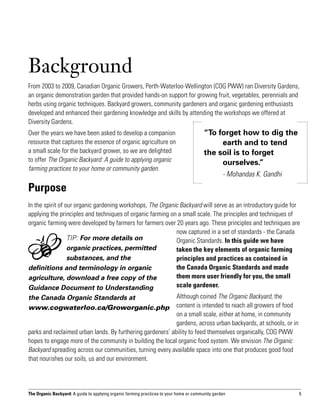 Background
From 2003 to 2009, Canadian Organic Growers, Perth-Waterloo-Wellington (COG PWW) ran Diversity Gardens,
an organic demonstration garden that provided hands-on support for growing fruit, vegetables, perennials and
herbs using organic techniques. Backyard growers, community gardeners and organic gardening enthusiasts
developed and enhanced their gardening knowledge and skills by attending the workshops we offered at
Diversity Gardens.
Over the years we have been asked to develop a companion                                 “To forget how to dig the 	
resource that captures the essence of organic agriculture on                             	    earth and to tend
a small scale for the backyard grower, so we are delighted                               the soil is to forget 			
to offer The Organic Backyard: A guide to applying organic                               	ourselves.”
farming practices to your home or community garden.
                                                                                         		       - Mohandas K. Gandhi

Purpose
In the spirit of our organic gardening workshops, The Organic Backyard will serve as an introductory guide for
applying the principles and techniques of organic farming on a small scale. The principles and techniques of
organic farming were developed by farmers for farmers over 20 years ago. These principles and techniques are
                                                            now captured in a set of standards - the Canada
                  TIP: For more details on                  Organic Standards. In this guide we have
                  organic practices, permitted              taken the key elements of organic farming
                  substances, and the                       principles and practices as contained in
definitions and terminology in organic                      the Canada Organic Standards and made
agriculture, download a free copy of the                    them more user friendly for you, the small
Guidance Document to Understanding                          scale gardener.
the Canada Organic Standards at                             Although coined The Organic Backyard, the
www.cogwaterloo.ca/Groworganic.php                          content is intended to reach all growers of food
                                                            on a small scale, either at home, in community
                                                            gardens, across urban backyards, at schools, or in
parks and reclaimed urban lands. By furthering gardeners’ ability to feed themselves organically, COG PWW
hopes to engage more of the community in building the local organic food system. We envision The Organic
Backyard spreading across our communities, turning every available space into one that produces good food
that nourishes our soils, us and our environment.




The Organic Backyard: A guide to applying organic farming practices to your home or community garden                     5
 