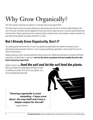 Why Grow Organically?
The short answer is because you believe it is the best way to grow good food!
The long answer is because organic gardening is about growing food with an intimate understanding of the
soil in the area, the plants that are adapted to those soils and the region you live in, and the natural cycles that
maintain them. Organic gardening mimics natural cycles to produce food, and so creates a closer connection to
your land and the greater ecosystem of which it is a part.


But I Already Grow Organically, Don’t I?
You already garden pesticide-free, so aren’t you gardening organically? And really, the cosmetic use of
pesticides has been banned in Ontario, so isn’t everyone gardening organically in urban areas? You are not
alone in that thinking.
Organic growing is often narrowly defined by what we don’t use. While the elimination of synthetic fertilizers,
pesticides, and herbicides is important, care for the entire ecosystem and most notably the soil is the
basis of growing organically.

Organic farmers say,  feed the soil and let the soil feed the plants.
Once you embrace this philosophy and begin to work
on building the health of the soil in your garden, you
are truly gardening organically.




     “Growing organically is more 	
     		       rewarding – I learn more
     about the crop itself and I have a 	
     	   deeper respect for the soil”
     		      – organic farmer


6                               The Organic Backyard: A guide to applying organic farming practices to your home or community garden
 