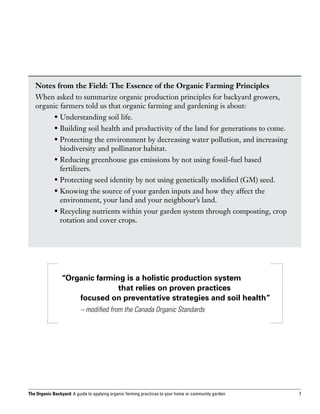 Notes from the Field: The Essence of the Organic Farming Principles
   When asked to summarize organic production principles for backyard growers,
   organic farmers told us that organic farming and gardening is about:
   	         •  nderstanding soil life.
               U
   	         •  uilding soil health and productivity of the land for generations to come.
               B
   	         •  rotecting the environment by decreasing water pollution, and increasing
               P
               biodiversity and pollinator habitat.
   	         •  educing greenhouse gas emissions by not using fossil-fuel based
               R
               fertilizers.
   	         •  rotecting seed identity by not using genetically modified (GM) seed.
               P
   	         •  nowing the source of your garden inputs and how they affect the
               K
               environment, your land and your neighbour’s land.
   	         •  ecycling nutrients within your garden system through composting, crop
               R
               rotation and cover crops.




                “Organic farming is a holistic production system
                			            that relies on proven practices
                	   focused on preventative strategies and soil health”
                		        – modified from the Canada Organic Standards




The Organic Backyard: A guide to applying organic farming practices to your home or community garden   7
 