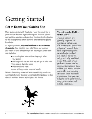 Getting Started
Get to Know Your Garden Site
Many gardeners start with the plants – what they would like to                     Notes from the Field –
grow and eat. However, organic farming uses a holistic systems                     Buffer Zones
approach that prioritizes understanding the site and soils, allowing               Organic farmers are
for the development of a farm plan that reflects this site-specific                typically required to
knowledge.                                                                         maintain a buffer zone
As organic gardeners, step one is to have an accurate map                          of 8 metres (or a permanent
of your site. Your map tells you a lot of things and becomes                       hedgerow) around their
your record of what is happening in and around your garden each                    fields to protect against
year, including:                                                                   harmful adjacent land
	      •  urrounding land uses and how they might affect
         s                                                                         uses such as pesticides
         your garden                                                               and genetically modified
	      • ow lying areas that are often wet and get an early frost
         l                                                                         crops. Although urban
	      • first areas to dry in the spring                                          gardeners would not be
	      • shady and sunny areas                                                     expected to maintain these
	      •  reas with aggressive, perennial weeds
         a                                                                         buffers, you would be wise
                                                                                   to consider surrounding
Why are these things important? Your map will help you choose
                                                                                   land uses, their potential
what to plant where. Choosing where to plant things based on their
                                                                                   impacts and how you can
needs is your best defense against pests and disease.
                                                                                   mitigate any negative ones,
                                                                                   using preventative and
                                                                                   holistic strategies.




8                              The Organic Backyard: A guide to applying organic farming practices to your home or community garden
 