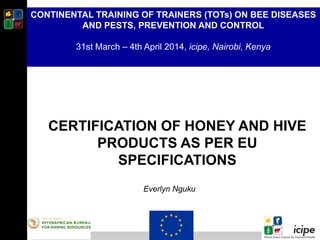 CERTIFICATION OF HONEY AND HIVE
PRODUCTS AS PER EU
SPECIFICATIONS
Everlyn Nguku
CONTINENTAL TRAINING OF TRAINERS (TOTs) ON BEE DISEASES
AND PESTS, PREVENTION AND CONTROL
31st March – 4th April 2014, icipe, Nairobi, Kenya
 