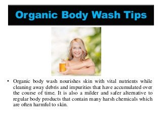 Organic Body Wash Tips
• Organic body wash nourishes skin with vital nutrients while
cleaning away debris and impurities that have accumulated over
the course of time. It is also a milder and safer alternative to
regular body products that contain many harsh chemicals which
are often harmful to skin.
 