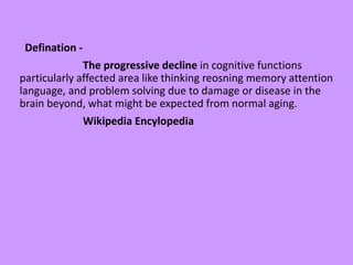 Defination -
The progressive decline in cognitive functions
particularly affected area like thinking reosning memory attention
language, and problem solving due to damage or disease in the
brain beyond, what might be expected from normal aging.
Wikipedia Encylopedia
 