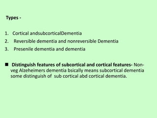 Types -
1. Cortical andsubcorticalDementia
2. Reversible dementia and nonreversible Dementia
3. Presenile dementia and dementia
 Distinguish features of subcortical and cortical features- Non-
veg Alzeheimers dementia bsically means subcortical dementia
some distinguish of sub cortical abd cortical dementia.
 