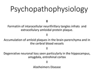 Psychopathophysiology
ll
Formatiin of intaracellular neurifirillary tangles infrats and
extracellulary amloidal protein plaque.
ll
Accumulation of amloid plaques in the brain parenchyma and in
the cerbral blood vessels
ll
Degenrative neuronal loss seen particularly in the hippocampus,
amygdala, entrohinal cortex
ll
Alzeheimers Disease
 