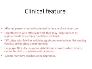 Clinical feature
• Affected person may be disoriented in time in place in person.
• Forgetfullness with effects at work they may forget means or
appointments as memory function is declined.
• Diffculties with familiar activities eg-absent mindedneas like keeping
vesselss on the stove and forgettiing.
• Language. Diffculty - inappropriate fiily up of words which others
cannot be able to understand it (aphasia)
• Clients may have audden swing depressed.
 