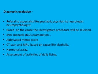 Diagnostic evalution -
• Referal to aspecialist like geariatric psychiatrist neurologist
neuropsychologist.
• Based on the cause the investigative procedure will be selected.
• Mini menatal staus examination. .
• Abbrivated menta score
• CT scan and MRU based on cause like alcohalic.
• Harmonal assay.
• Assessment of activities of daily living.
 