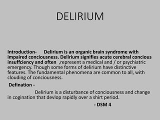 DELIRIUM
Introduction- Delirium is an organic brain syndrome with
impaired conciousness. Delirium signifies acute cerebral concious
insuffciency and often ,represent a medical and / or psychiatric
emergency. Though some forms of delirium have distinctive
features. The fundamental phenomena are common to all, with
clouding of conciousness.
Defination -
Delirium is a disturbance of conciousness and change
in cogination that devlop rapidly over a shirt period.
- DSM 4
 