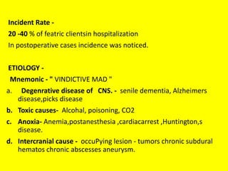 Incident Rate -
20 -40 % of featric clientsin hospitalization
In postoperative cases incidence was noticed.
ETIOLOGY -
Mnemonic - " VINDICTIVE MAD "
a. Degenrative disease of CNS. - senile dementia, Alzheimers
disease,picks disease
b. Toxic causes- Alcohal, poisoning, CO2
c. Anoxia- Anemia,postanesthesia ,cardiacarrest ,Huntington,s
disease.
d. Intercranial cause - occuPying lesion - tumors chronic subdural
hematos chronic abscesses aneurysm.
 