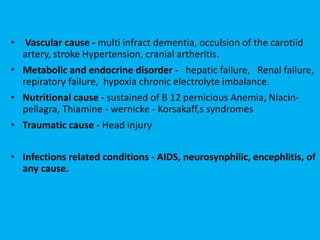 • Vascular cause - multi infract dementia, occulsion of the carotiid
artery, stroke Hypertension, cranial artheritis.
• Metabolic and endocrine disorder - hepatic failure, Renal failure,
repiratory failure, hypoxia chronic electrolyte imbalance.
• Nutritional cause - sustained of B 12 pernicious Anemia, Niacin-
pellagra, Thiamine - wernicke - Korsakaff,s syndromes
• Traumatic cause - Head injury
• Infections related conditions - AIDS, neurosynphilic, encephlitis, of
any cause.
 
