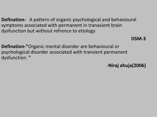Defination- A pattern of organic psychological and behavioural
symptoms associated with permanent in tranasient brain
dysfunction but without refrence to etiology
DSM-3
Defination-"Organic mental disorder are behavioural or
psychological disorder associated with transient permanent
dysfunction. "
-Niraj ahuja(2006)
 